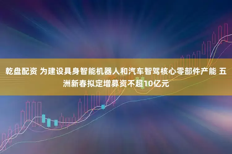 乾盘配资 为建设具身智能机器人和汽车智驾核心零部件产能 五洲新春拟定增募资不超10亿元