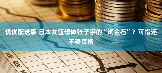 优优配送版 日本女篮想做张子宇的“试金石”？可惜还不够资格