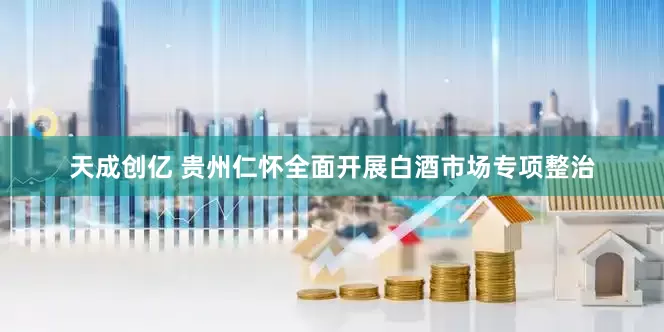 天成创亿 贵州仁怀全面开展白酒市场专项整治