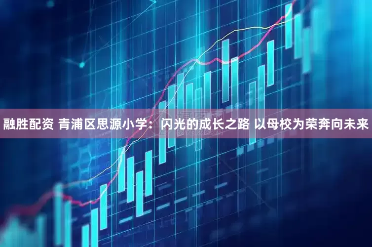 融胜配资 青浦区思源小学：闪光的成长之路 以母校为荣奔向未来