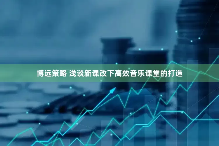 博远策略 浅谈新课改下高效音乐课堂的打造