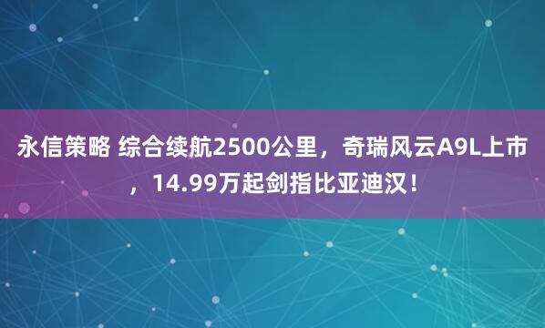 永信策略 综合续航2500公里，奇瑞风云A9L上市，14.99万起剑指比亚迪汉！