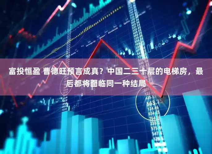 富投恒盈 曹德旺预言成真？中国二三十层的电梯房，最后都将面临同一种结局