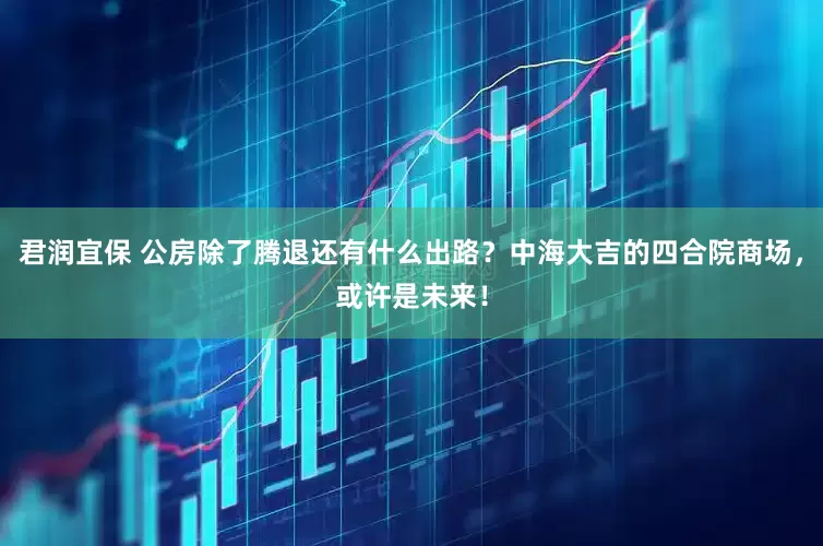 君润宜保 公房除了腾退还有什么出路？中海大吉的四合院商场，或许是未来！
