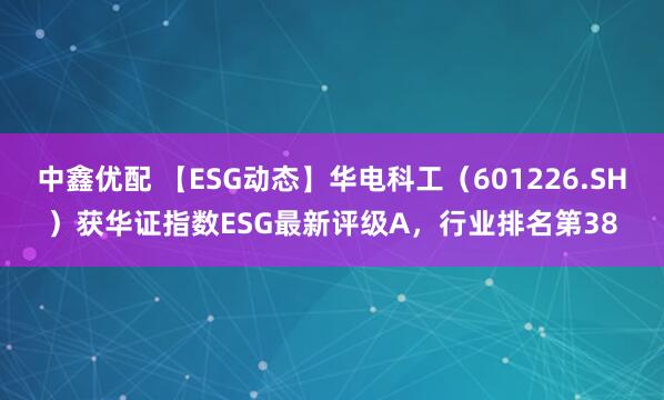 中鑫优配 【ESG动态】华电科工（601226.SH）获华证指数ESG最新评级A，行业排名第38