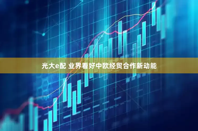 光大e配 业界看好中欧经贸合作新动能