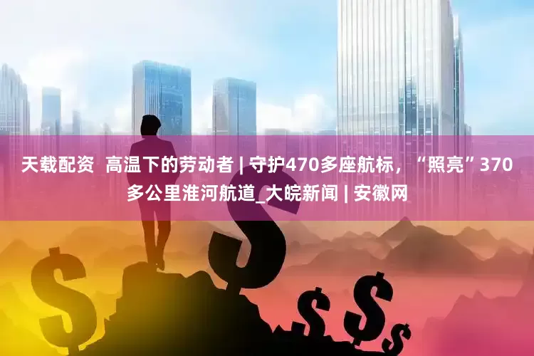 天载配资  高温下的劳动者 | 守护470多座航标，“照亮”370多公里淮河航道_大皖新闻 | 安徽网