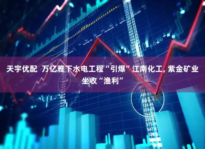 天宇优配  万亿雅下水电工程“引爆”江南化工, 紫金矿业坐收“渔利”