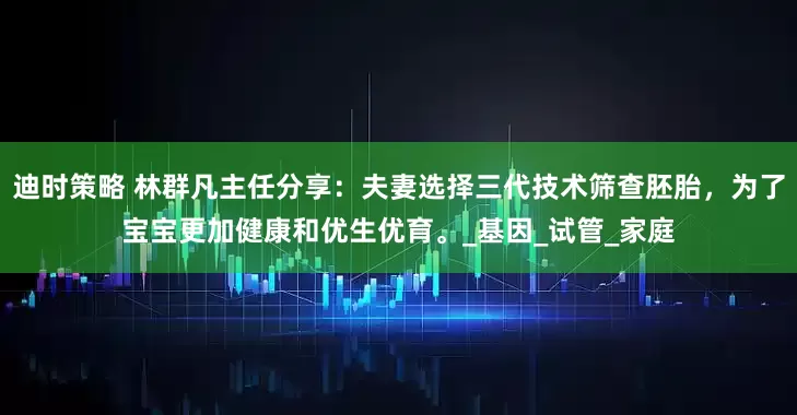 迪时策略 林群凡主任分享：夫妻选择三代技术筛查胚胎，为了宝宝更加健康和优生优育。_基因_试管_家庭