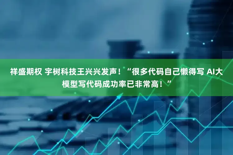 祥盛期权 宇树科技王兴兴发声！“很多代码自己懒得写 AI大模型写代码成功率已非常高！”