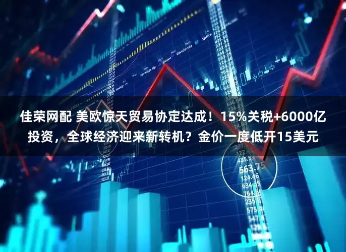 佳荣网配 美欧惊天贸易协定达成！15%关税+6000亿投资，全球经济迎来新转机？金价一度低开15美元