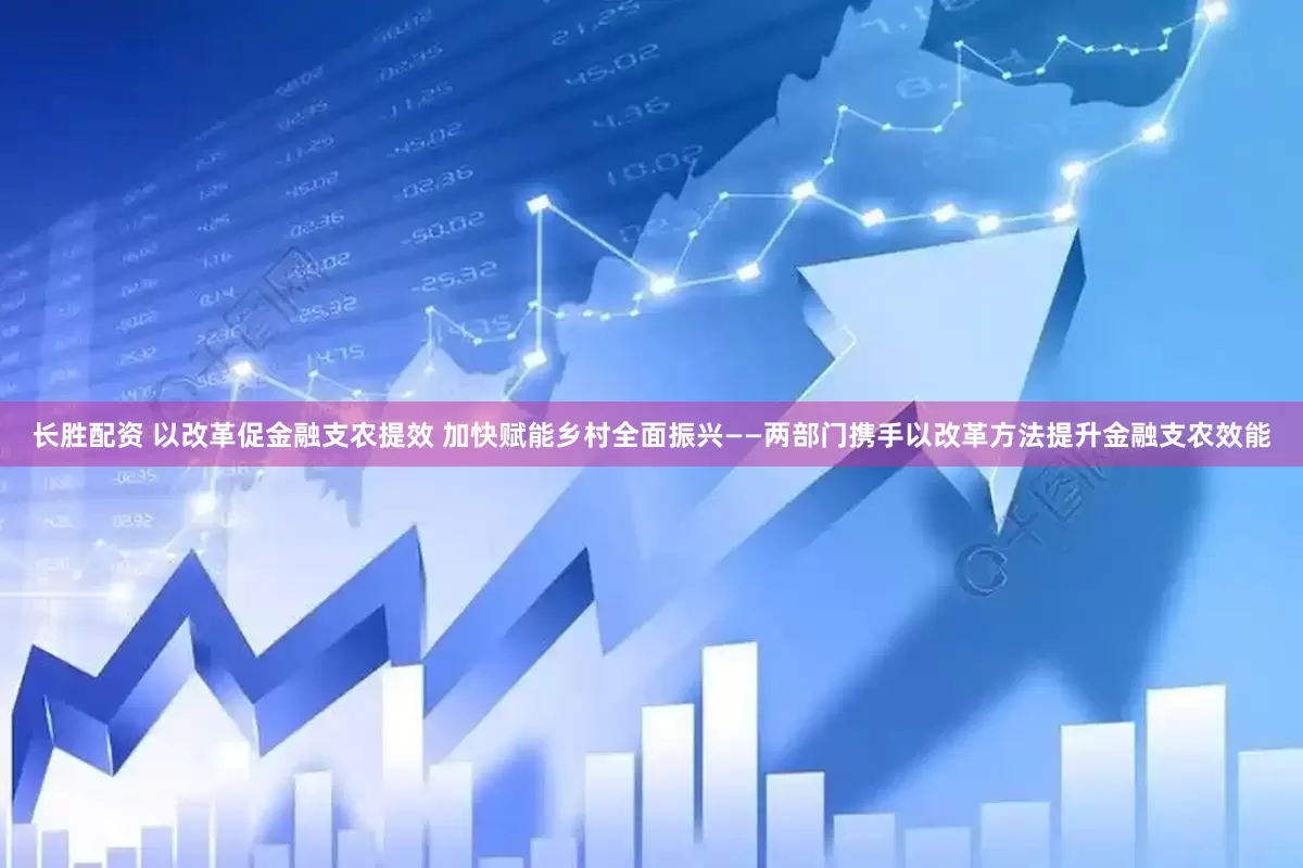 长胜配资 以改革促金融支农提效 加快赋能乡村全面振兴——两部门携手以改革方法提升金融支农效能