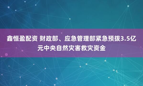 鑫恒盈配资 财政部、应急管理部紧急预拨3.5亿元中央自然灾害救灾资金