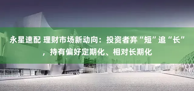 永星速配 理财市场新动向：投资者弃“短”追“长”，持有偏好定期化、相对长期化