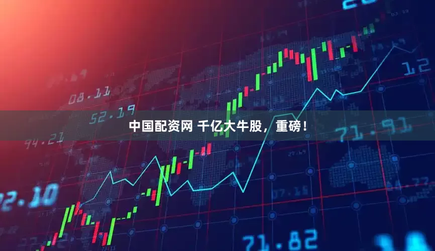 中国配资网 千亿大牛股，重磅！