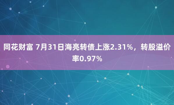 同花财富 7月31日海亮转债上涨2.31%，转股溢价率0.97%