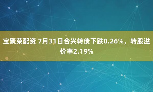 宝聚荣配资 7月31日合兴转债下跌0.26%，转股溢价率2.19%