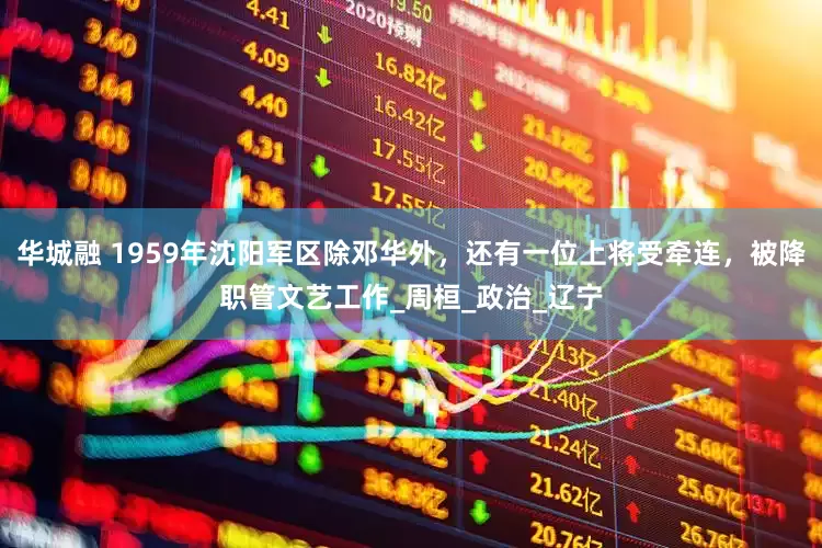 华城融 1959年沈阳军区除邓华外，还有一位上将受牵连，被降职管文艺工作_周桓_政治_辽宁