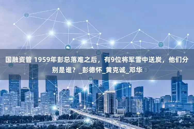 国融资管 1959年彭总落难之后，有9位将军雪中送炭，他们分别是谁？_彭德怀_黄克诚_邓华