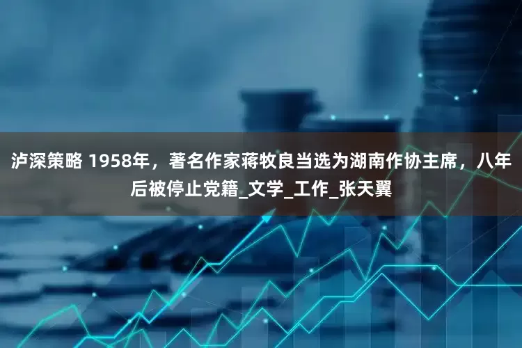 泸深策略 1958年，著名作家蒋牧良当选为湖南作协主席，八年后被停止党籍_文学_工作_张天翼
