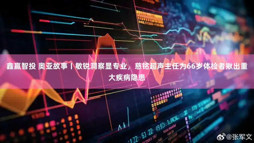 鑫赢智投 奥亚故事丨敏锐洞察显专业，慈铭超声主任为66岁体检者揪出重大疾病隐患