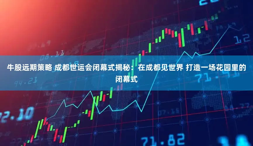 牛股远期策略 成都世运会闭幕式揭秘：在成都见世界 打造一场花园里的闭幕式