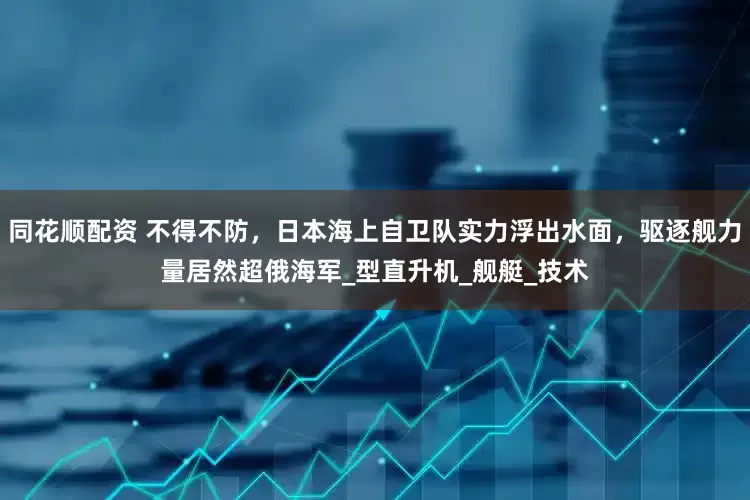 同花顺配资 不得不防，日本海上自卫队实力浮出水面，驱逐舰力量居然超俄海军_型直升机_舰艇_技术