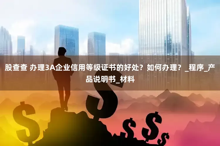 股查查 办理3A企业信用等级证书的好处？如何办理？_程序_产品说明书_材料