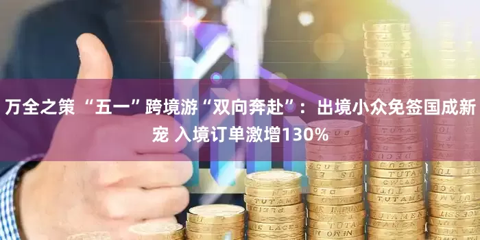 万全之策 “五一”跨境游“双向奔赴”：出境小众免签国成新宠 入境订单激增130%