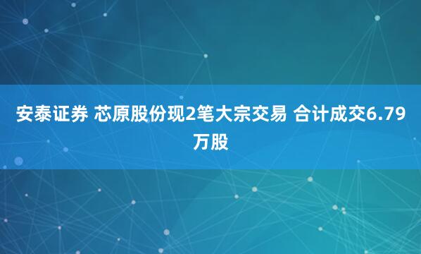 安泰证券 芯原股份现2笔大宗交易 合计成交6.79万股