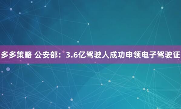 多多策略 公安部:3.6亿驾驶人成功申领电子驾驶证