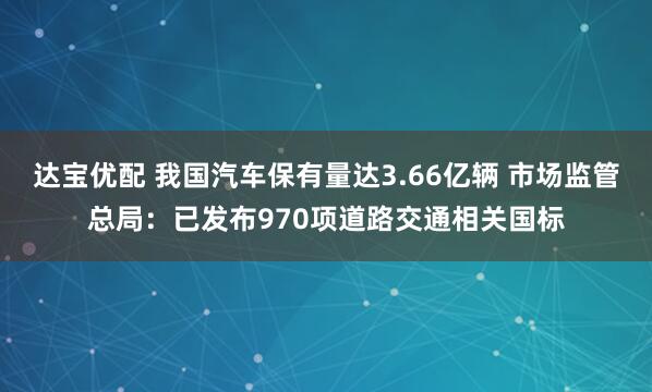达宝优配 我国汽车保有量达3.66亿辆 市场监管总局：已发布970项道路交通相关国标