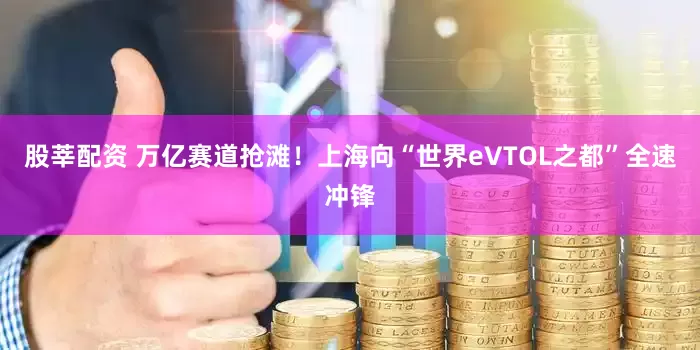 股莘配资 万亿赛道抢滩！上海向“世界eVTOL之都”全速冲锋