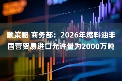 顺策略 商务部：2026年燃料油非国营贸易进口允许量为2000万吨