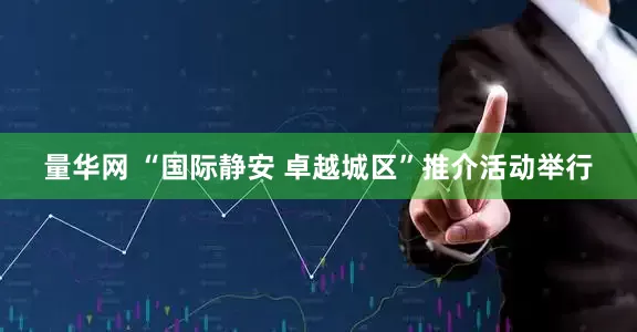 量华网 “国际静安 卓越城区”推介活动举行