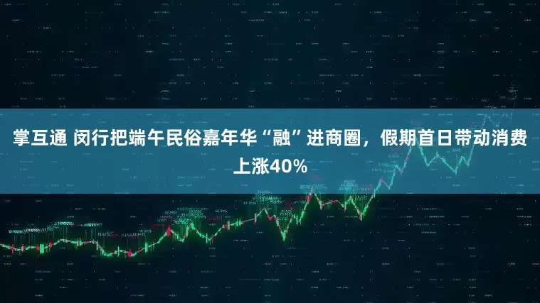掌互通 闵行把端午民俗嘉年华“融”进商圈,假期首日带动消费上涨40%